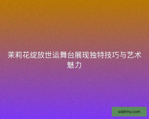 茉莉花绽放世运舞台展现独特技巧与艺术魅力