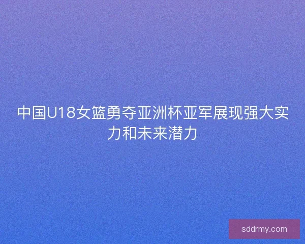 中国U18女篮勇夺亚洲杯亚军展现强大实力和未来潜力