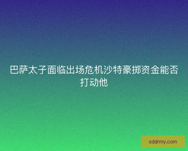 巴萨太子面临出场危机沙特豪掷资金能否打动他