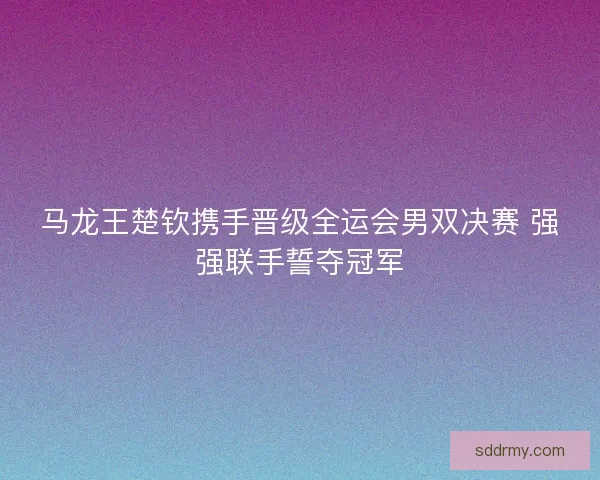 马龙王楚钦携手晋级全运会男双决赛 强强联手誓夺冠军