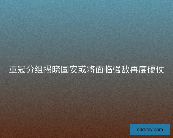 亚冠分组揭晓国安或将面临强敌再度硬仗