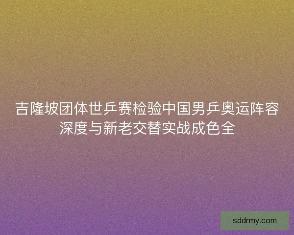 吉隆坡团体世乒赛检验中国男乒奥运阵容深度与新老交替实战成色全