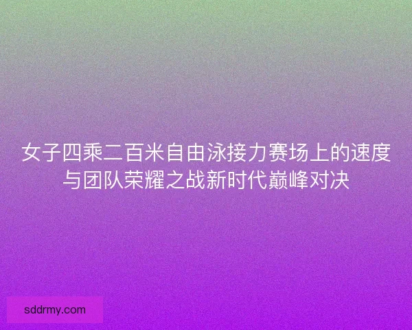 女子四乘二百米自由泳接力赛场上的速度与团队荣耀之战新时代巅峰对决