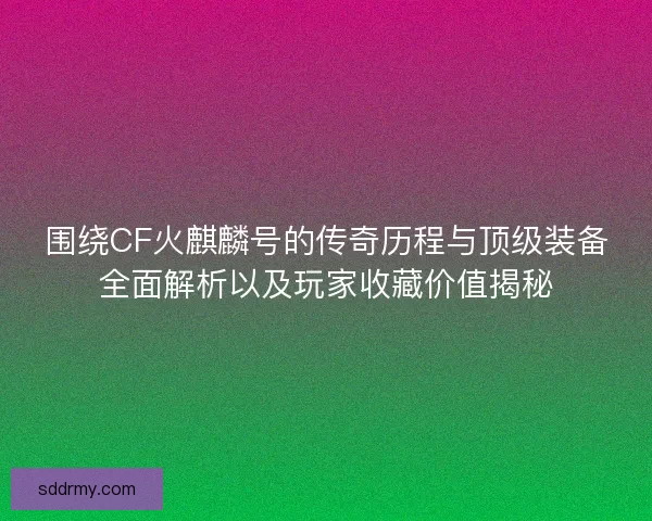 围绕CF火麒麟号的传奇历程与顶级装备全面解析以及玩家收藏价值揭秘