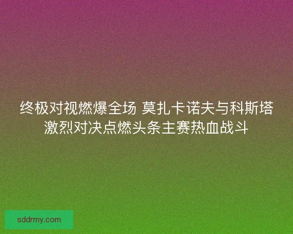 终极对视燃爆全场 莫扎卡诺夫与科斯塔激烈对决点燃头条主赛热血战斗
