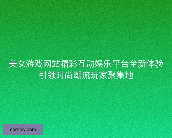 美女游戏网站精彩互动娱乐平台全新体验引领时尚潮流玩家聚集地