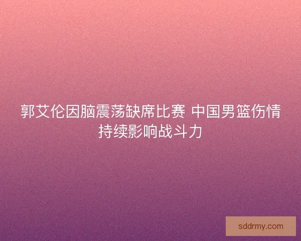 郭艾伦因脑震荡缺席比赛 中国男篮伤情持续影响战斗力