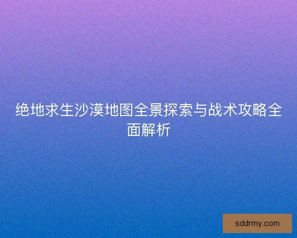 绝地求生沙漠地图全景探索与战术攻略全面解析