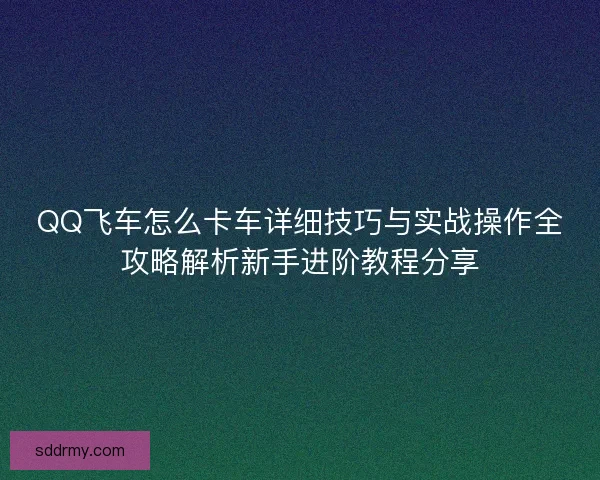 QQ飞车怎么卡车详细技巧与实战操作全攻略解析新手进阶教程分享