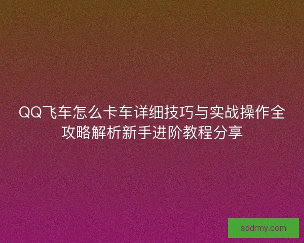 QQ飞车怎么卡车详细技巧与实战操作全攻略解析新手进阶教程分享