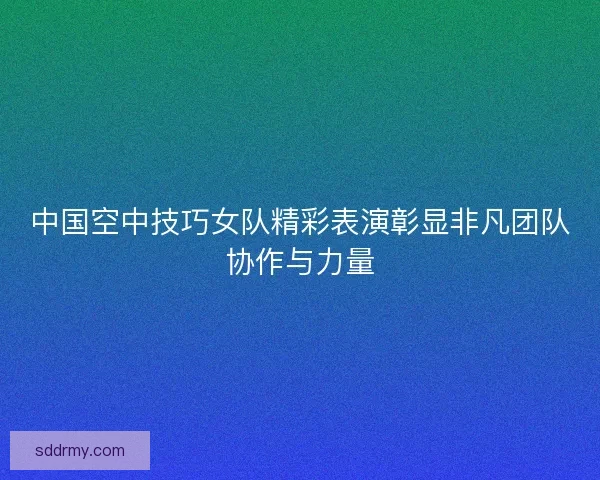 中国空中技巧女队精彩表演彰显非凡团队协作与力量